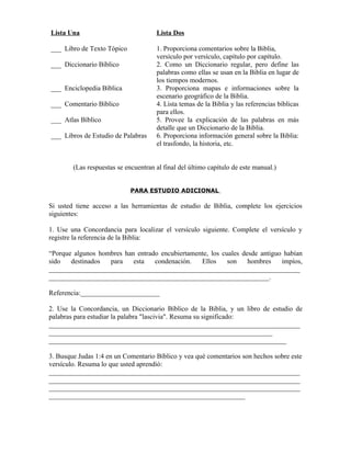 Lista Una                             Lista Dos

___ Libro de Texto Tópico             1. Proporciona comentarios sobre la Biblia,
                                      versículo por versículo, capítulo por capítulo.
___ Diccionario Bíblico               2. Como un Diccionario regular, pero define las
                                      palabras como ellas se usan en la Biblia en lugar de
                                      los tiempos modernos.
___ Enciclopedia Bíblica              3. Proporciona mapas e informaciones sobre la
                                      escenario geográfico de la Biblia.
___ Comentario Bíblico                4. Lista temas de la Biblia y las referencias bíblicas
                                      para ellos.
___ Atlas Bíblico                     5. Provee la explicación de las palabras en más
                                      detalle que un Diccionario de la Biblia.
___ Libros de Estudio de Palabras     6. Proporciona información general sobre la Biblia:
                                      el trasfondo, la historia, etc.


        (Las respuestas se encuentran al final del último capítulo de este manual.)


                             PARA ESTUDIO ADICIONAL

Si usted tiene acceso a las herramientas de estudio de Biblia, complete los ejercicios
siguientes:

1. Use una Concordancia para localizar el versículo siguiente. Complete el versículo y
registre la referencia de la Biblia:

“Porque algunos hombres han entrado encubiertamente, los cuales desde antiguo habían
sido   destinados  para    esta   condenación.   Ellos     son    hombres    impíos,
_________________________________________________________________________
________________________________________________________________.

Referencia:_______________________

2. Use la Concordancia, un Diccionario Bíblico de la Biblia, y un libro de estudio de
palabras para estudiar la palabra "lascivia". Resuma su significado:
_________________________________________________________________________
_________________________________________________________________
_____________________________________________________________________

3. Busque Judas 1:4 en un Comentario Bíblico y vea qué comentarios son hechos sobre este
versículo. Resuma lo que usted aprendió:
_________________________________________________________________________
_________________________________________________________________________
_________________________________________________________________________
_________________________________________________________
 