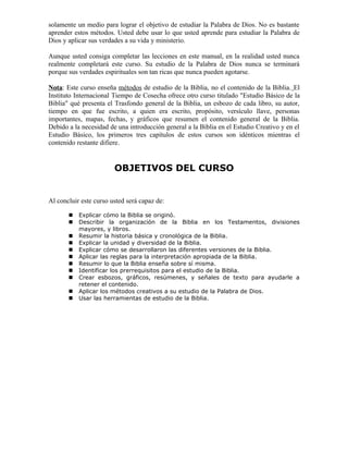 solamente un medio para lograr el objetivo de estudiar la Palabra de Dios. No es bastante
aprender estos métodos. Usted debe usar lo que usted aprende para estudiar la Palabra de
Dios y aplicar sus verdades a su vida y ministerio.

Aunque usted consiga completar las lecciones en este manual, en la realidad usted nunca
realmente completará este curso. Su estudio de la Palabra de Dios nunca se terminará
porque sus verdades espirituales son tan ricas que nunca pueden agotarse.

Nota: Este curso enseña métodos de estudio de la Biblia, no el contenido de la Biblia. El
Instituto Internacional Tiempo de Cosecha ofrece otro curso titulado "Estudio Básico de la
Biblia" qué presenta el Trasfondo general de la Biblia, un esbozo de cada libro, su autor,
tiempo en que fue escrito, a quien era escrito, propósito, versículo llave, personas
importantes, mapas, fechas, y gráficos que resumen el contenido general de la Biblia.
Debido a la necesidad de una introducción general a la Biblia en el Estudio Creativo y en el
Estudio Básico, los primeros tres capítulos de estos cursos son idénticos mientras el
contenido restante difiere.


                        OBJETIVOS DEL CURSO


Al concluir este curso usted será capaz de:

          Explicar cómo la Biblia se originó.
          Describir la organización de la Biblia en los Testamentos, divisiones
           mayores, y libros.
          Resumir la historia básica y cronológica de la Biblia.
          Explicar la unidad y diversidad de la Biblia.
          Explicar cómo se desarrollaron las diferentes versiones de la Biblia.
          Aplicar las reglas para la interpretación apropiada de la Biblia.
          Resumir lo que la Biblia enseña sobre sí misma.
          Identificar los prerrequisitos para el estudio de la Biblia.
          Crear esbozos, gráficos, resúmenes, y señales de texto para ayudarle a
           retener el contenido.
          Aplicar los métodos creativos a su estudio de la Palabra de Dios.
          Usar las herramientas de estudio de la Biblia.
 