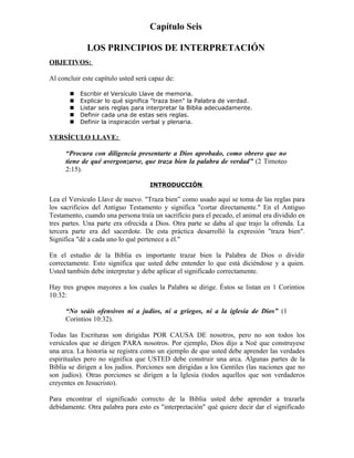 Capítulo Seis

             LOS PRINCIPIOS DE INTERPRETACIÓN
OBJETIVOS:

Al concluir este capítulo usted será capaz de:

          Escribir el Versículo Llave de memoria.
          Explicar lo qué significa "traza bien" la Palabra de verdad.
          Listar seis reglas para interpretar la Biblia adecuadamente.
          Definir cada una de estas seis reglas.
          Definir la inspiración verbal y plenaria.

VERSÍCULO LLAVE:

      “Procura con diligencia presentarte a Dios aprobado, como obrero que no
      tiene de qué avergonzarse, que traza bien la palabra de verdad” (2 Timoteo
      2:15).

                                     INTRODUCCIÓN

Lea el Versículo Llave de nuevo. "Traza bien” como usado aquí se toma de las reglas para
los sacrificios del Antiguo Testamento y significa "cortar directamente." En el Antiguo
Testamento, cuando una persona traía un sacrificio para el pecado, el animal era dividido en
tres partes. Una parte era ofrecida a Dios. Otra parte se daba al que trajo la ofrenda. La
tercera parte era del sacerdote. De esta práctica desarrolló la expresión "traza bien".
Significa "dé a cada uno lo qué pertenece a él."

En el estudio de la Biblia es importante trazar bien la Palabra de Dios o dividir
correctamente. Esto significa que usted debe entender lo que está diciéndose y a quien.
Usted también debe interpretar y debe aplicar el significado correctamente.

Hay tres grupos mayores a los cuales la Palabra se dirige. Éstos se listan en 1 Corintios
10:32:

      “No seáis ofensivos ni a judíos, ni a griegos, ni a la iglesia de Dios” (1
      Corintios 10:32).

Todas las Escrituras son dirigidas POR CAUSA DE nosotros, pero no son todos los
versículos que se dirigen PARA nosotros. Por ejemplo, Dios dijo a Noé que construyese
una arca. La historia se registra como un ejemplo de que usted debe aprender las verdades
espirituales pero no significa que USTED debe construir una arca. Algunas partes de la
Biblia se dirigen a los judíos. Porciones son dirigidas a los Gentiles (las naciones que no
son judíos). Otras porciones se dirigen a la Iglesia (todos aquellos que son verdaderos
creyentes en Jesucristo).

Para encontrar el significado correcto de la Biblia usted debe aprender a trazarla
debidamente. Otra palabra para esto es "interpretación" qué quiere decir dar el significado
 