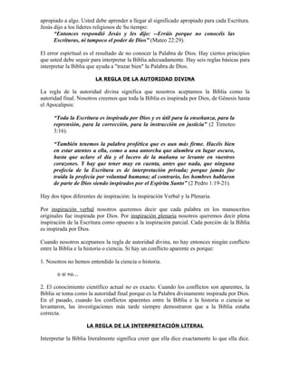 apropiado a algo. Usted debe aprender a llegar al significado apropiado para cada Escritura.
Jesús dijo a los líderes religiosos de Su tiempo:
      “Entonces respondió Jesús y les dijo: --Erráis porque no conocéis las
      Escrituras, ni tampoco el poder de Dios” (Mateo 22:29).

El error espiritual es el resultado de no conocer la Palabra de Dios. Hay ciertos principios
que usted debe seguir para interpretar la Biblia adecuadamente. Hay seis reglas básicas para
interpretar la Biblia que ayuda a "trazar bien" la Palabra de Dios.

                        LA REGLA DE LA AUTORIDAD DIVINA

La regla de la autoridad divina significa que nosotros aceptamos la Biblia como la
autoridad final. Nosotros creemos que toda la Biblia es inspirada por Dios, de Génesis hasta
el Apocalipsis:

      “Toda la Escritura es inspirada por Dios y es útil para la enseñanza, para la
      reprensión, para la corrección, para la instrucción en justicia” (2 Timoteo
      3:16).

      “También tenemos la palabra profética que es aun más firme. Hacéis bien
      en estar atentos a ella, como a una antorcha que alumbra en lugar oscuro,
      hasta que aclare el día y el lucero de la mañana se levante en vuestros
      corazones. Y hay que tener muy en cuenta, antes que nada, que ninguna
      profecía de la Escritura es de interpretación privada; porque jamás fue
      traída la profecía por voluntad humana; al contrario, los hombres hablaron
      de parte de Dios siendo inspirados por el Espíritu Santo” (2 Pedro 1:19-21).

Hay dos tipos diferentes de inspiración: la inspiración Verbal y la Plenaria.

Por inspiración verbal nosotros queremos decir que cada palabra en los manuscritos
originales fue inspirada por Dios. Por inspiración plenaria nosotros queremos decir plena
inspiración de la Escritura como opuesto a la inspiración parcial. Cada porción de la Biblia
es inspirada por Dios.

Cuando nosotros aceptamos la regla de autoridad divina, no hay entonces ningún conflicto
entre la Biblia e la historia o ciencia. Si hay un conflicto aparente es porque:

1. Nosotros no hemos entendido la ciencia o historia.

       o si no...

2. El conocimiento científico actual no es exacto. Cuando los conflictos son aparentes, la
Biblia se toma como la autoridad final porque es la Palabra divinamente inspirada por Dios.
En el pasado, cuando los conflictos aparentes entre la Biblia e la historia o ciencia se
levantaron, las investigaciones más tarde siempre demostraron que a la Biblia estaba
correcta.

                    LA REGLA DE LA INTERPRETACIÓN LITERAL

Interpretar la Biblia literalmente significa creer que ella dice exactamente lo que ella dice.
 