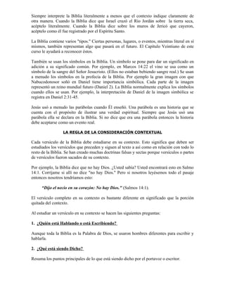 Siempre interprete la Biblia literalmente a menos que el contexto indique claramente de
otra manera. Cuando la Biblia dice que Israel cruzó el Río Jordán sobre la tierra seca,
acéptelo literalmente. Cuando la Biblia dice sobre los muros de Jericó que cayeron,
acéptelo como él fue registrado por el Espíritu Santo.

La Biblia contiene varios "tipos." Ciertas personas, lugares, o eventos, mientras literal en sí
mismos, también representan algo que pasará en el futuro. El Capítulo Veintiuno de este
curso le ayudará a reconocer éstos.

También se usan los símbolos en la Biblia. Un símbolo se pone para dar un significado en
adición a su significado común. Por ejemplo, en Marcos 14:22 el vino se usa como un
símbolo de la sangre del Señor Jesucristo. (Ellos no estaban bebiendo sangre real.) Se usan
a menudo los símbolos en la profecía de la Biblia. Por ejemplo la gran imagen con que
Nabucodonosor soñó en Daniel tiene importancia simbólica. Cada parte de la imagen
representó un reino mundial futuro (Daniel 2). La Biblia normalmente explica los símbolos
cuando ellos se usan. Por ejemplo, la interpretación de Daniel de la imagen simbólica se
registra en Daniel 2:31-45.

Jesús usó a menudo las parábolas cuando Él enseñó. Una parábola es una historia que se
cuenta con el propósito de ilustrar una verdad espiritual. Siempre que Jesús usó una
parábola ella se declara en la Biblia. Si no dice que era una parábola entonces la historia
debe aceptarse como un evento real.

                  LA REGLA DE LA CONSIDERACIÓN CONTEXTUAL

Cada versículo de la Biblia debe estudiarse en su contexto. Esto significa que deben ser
estudiados los versículos que preceden y siguen al texto a así como en relación con todo lo
resto de la Biblia. Se han creado muchas doctrinas falsas y sectas porque versículos o partes
de versículos fueron sacados de su contexto.

Por ejemplo, la Biblia dice que no hay Dios. ¿Usted sabía? Usted encontrará esto en Salmo
14:1. Corríjame si allí no dice "no hay Dios." Pero si nosotros leyésemos todo el pasaje
entonces nosotros tendríamos esto:

      “Dijo el necio en su corazón: No hay Dios." (Salmos 14:1).

El versículo completo en su contexto es bastante diferente en significado que la porción
quitada del contexto.

Al estudiar un versículo en su contexto se hacen las siguientes preguntas:

1. ¿Quién está Hablando o está Escribiendo?

Aunque toda la Biblia es la Palabra de Dios, se usaron hombres diferentes para escribir y
hablarla.

2. ¿Qué está siendo Dicho?

Resuma los puntos principales de lo que está siendo dicho por el portavoz o escritor.
 