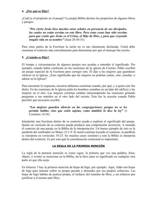 4. ¿Por qué se Dijo?

¿Cuál es el propósito en el pasaje? La propia Biblia declara los propósitos de algunos libros
y pasajes:

      “Por cierto Jesús hizo muchas otras señales en presencia de sus discípulos,
      las cuales no están escritas en este libro. Pero estas cosas han sido escritas
      para que creáis que Jesús es el Cristo, el Hijo de Dios, y para que creyendo
      tengáis vida en su nombre” (Juan 20:30-31).

Para otras partes de la Escritura la razón no es tan claramente declarada. Usted debe
examinar el contexto más estrechamente para determinar por qué el mensaje fue escrito.

5. ¿Cuándo se Dijo?

El tiempo y circunstancias de algunos pasajes nos ayudan a entender el significado. Por
ejemplo, cuando había confusión en las reuniones de la iglesia de Corinto, Pablo escribió
un pasaje especial de la Escritura para corregir esto. Él dijo a las mujeres que guardasen
silencio en la Iglesia. ¿Esto significaba que las mujeres no podrían cantar, orar, enseñar, o
adorar en la Iglesia?

Para encontrar la respuesta, nosotros debemos examinar cuando, por qué, y a quien esto fue
dicho. En las reuniones de la iglesia judía los hombres sentaban en un lado del edificio y las
mujeres en el otro. Las mujeres corintias estaban interrumpiendo las reuniones gritando
preguntas a sus maridos en el otro lado del recinto. Ésta fue la ocasión cuando Pablo
percibió que necesario escribir:

      “Las mujeres guarden silencio en las congregaciones; porque no se les
      permite hablar, sino que estén sujetas, como también lo dice la ley” (1
      Corintios 14:34).

Interpretar una Escritura dentro de su contexto ayuda a explicar el significado del pasaje.
Quitar un versículo de su contexto puede producir una comprensión incorrecta. A menudo
el contexto de una pasaje en la Biblia da la interpretación. Un bueno ejemplo de esto es la
parábola del sembrador en Mateo 13:1-9. Si usted continúa leyendo el contexto, la parábola
se interpreta en versículos 18-23. En muchos casos similares a este la Biblia se interpreta
dentro del contexto. Es por esto qué la consideración contextual es importante.

                         LA REGLA DE LA PRIMERA MENCIÓN

La regla de la primera mención es como sigue: la primera que vez una palabra, frase,
objeto, o evento se menciona en la Biblia, da la llave para su significado en cualquier otra
parte en que ella surja.

En Génesis 3 hay la primera mención de hojas de higo, por ejemplo. Aquí, Adán usó hojas
de higo para intentar cubrir su propio pecado y desnudez por sus propios esfuerzos. Las
hojas de higo hablan de justicia propia, el rechazo del remedio de Dios, y un esfuerzo por
justificar a sí mismo ante Dios.
 