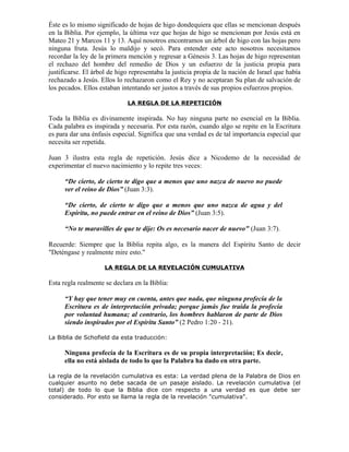 Éste es lo mismo significado de hojas de higo dondequiera que ellas se mencionan después
en la Biblia. Por ejemplo, la última vez que hojas de higo se mencionan por Jesús está en
Mateo 21 y Marcos 11 y 13. Aquí nosotros encontramos un árbol de higo con las hojas pero
ninguna fruta. Jesús lo maldijo y secó. Para entender este acto nosotros necesitamos
recordar la ley de la primera mención y regresar a Génesis 3. Las hojas de higo representan
el rechazo del hombre del remedio de Dios y un esfuerzo de la justicia propia para
justificarse. El árbol de higo representaba la justicia propia de la nación de Israel que había
rechazado a Jesús. Ellos lo rechazaron como el Rey y no aceptaran Su plan de salvación de
los pecados. Ellos estaban intentando ser justos a través de sus propios esfuerzos propios.

                             LA REGLA DE LA REPETICIÓN

Toda la Biblia es divinamente inspirada. No hay ninguna parte no esencial en la Biblia.
Cada palabra es inspirada y necesaria. Por esta razón, cuando algo se repite en la Escritura
es para dar una énfasis especial. Significa que una verdad es de tal importancia especial que
necesita ser repetida.

Juan 3 ilustra esta regla de repetición. Jesús dice a Nicodemo de la necesidad de
experimentar el nuevo nacimiento y lo repite tres veces:

      “De cierto, de cierto te digo que a menos que uno nazca de nuevo no puede
      ver el reino de Dios” (Juan 3:3).

      “De cierto, de cierto te digo que a menos que uno nazca de agua y del
      Espíritu, no puede entrar en el reino de Dios” (Juan 3:5).

      “No te maravilles de que te dije: Os es necesario nacer de nuevo" (Juan 3:7).

Recuerde: Siempre que la Biblia repita algo, es la manera del Espíritu Santo de decir
"Deténgase y realmente mire esto."

                     LA REGLA DE LA REVELACIÓN CUMULATIVA

Esta regla realmente se declara en la Biblia:

      “Y hay que tener muy en cuenta, antes que nada, que ninguna profecía de la
      Escritura es de interpretación privada; porque jamás fue traída la profecía
      por voluntad humana; al contrario, los hombres hablaron de parte de Dios
      siendo inspirados por el Espíritu Santo” (2 Pedro 1:20 - 21).

La Biblia de Schofield da esta traducción:

      Ninguna profecía de la Escritura es de su propia interpretación; Es decir,
      ella no está aislada de todo lo que la Palabra ha dado en otra parte.

La regla de la revelación cumulativa es esta: La verdad plena de la Palabra de Dios en
cualquier asunto no debe sacada de un pasaje aislado. La revelación cumulativa (el
total) de todo lo que la Biblia dice con respecto a una verdad es que debe ser
considerado. Por esto se llama la regla de la revelación "cumulativa".
 