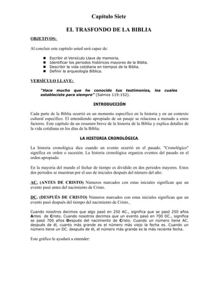 Capítulo Siete

                     EL TRASFONDO DE LA BIBLIA
OBJETIVOS:

Al concluir este capítulo usted será capaz de:

          Escribir el Versículo Llave de memoria.
          Identificar los periodos históricos mayores de la Biblia.
          Describir la vida cotidiana en tiempos de la Biblia.
          Definir la arqueología Bíblica.

VERSÍCULO LLAVE:

      “Hace mucho que he conocido tus testimonios,                       los   cuales
      estableciste para siempre” (Salmos 119:152).

                                      INTRODUCCIÓN

Cada parte de la Biblia ocurrió en un momento específico en la historia y en un contexto
cultural específico. El entendiendo apropiado de un pasaje se relaciona a menudo a estos
factores. Este capítulo da un resumen breve de la historia de la Biblia y explica detalles de
la vida cotidiana en los días de la Biblia.

                             LA HISTORIA CRONOLÓGICA

La historia cronológica dice cuando un evento ocurrió en el pasado. "Cronológico"
significa en orden o sucesión. La historia cronológica organiza eventos del pasado en el
orden apropiado.

En la mayoría del mundo el fechar de tiempo es dividido en dos periodos mayores. Estos
dos periodos se muestran por el uso de iniciales después del número del año:

AC. (ANTES DE CRISTO) Números marcados con estas iniciales significan que un
evento pasó antes del nacimiento de Cristo.

DC. (DESPUÉS DE CRISTO) Números marcados con estas iniciales significan que un
evento pasó después del tiempo del nacimiento de Cristo.

Cuando nosotros decimos que algo pasó en 250 AC., significa que se pasó 250 años
Antes de Cristo. Cuando nosotros decimos que un evento pasó en 700 DC., significa
se pasó 700 años Después del nacimiento de Cristo. Cuando un número tiene AC.
después de él, cuanto más grande es el número más viejo la fecha es. Cuando un
número tiene un DC. después de él, el número más grande es la más reciente fecha.

Este gráfico le ayudará a entender:
 