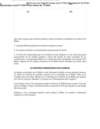 Esta fecha es muy reciente porque ocurri? 500 a?os despu?s de Cristo.
500 AC., 300 AC., 100 AC.                 100 DC., 300 DC., 500 DC.
ieja porque ocurri? 500 a?os antes de Cristo.


                              AC.                                                      DC.




              Hay varias maneras que nosotros podemos conocer la historia cronológica de eventos de la
              Biblia:

              1. La propia Biblia proporciona las fechas de algunos eventos.

              2. Los archivos primitivos de historiadores proporcionan las fechas.

              3. A través de la arqueología que es el estudio de cosas antiguas. Es una ciencia que gana
              conocimiento de los tiempos pasados a través del estudio de restos existentes de sus
              civilizaciones. La arqueología bíblica es el estudio de restos encontrados en las tierras de la
              Biblia. Algunos de los registros históricos de la Biblia fueron obtenidos por fechar estos
              restos.

                                    LA HISTORIA CRONOLÓGICA DE LA BIBLIA

              La historia cronológica de la Biblia es más fácilmente dividida en doce periodos mayores.
              La Tabla Un muestra los periodos mayores de la cronología de la Biblia. Mire en la
              Columna Dos en la tabla. Muestra los 12 periodos de la historia de la Biblia que empieza
              con "De la Creación a Abraham" y concluye con "Diseminación del Evangelio".

              Las Columnas Una y Tres muestran cuando los libros de la Biblia fueran escritos. Note que
              entre el Antiguo y Nuevo Testamentos hubo un periodo de 386 años durante lo que ningún
              libro fue escrito.

              Refiérase a esta cronología mientras usted estudia la Biblia. Le ayudará a determinar
              cuando los eventos pasaron:
 