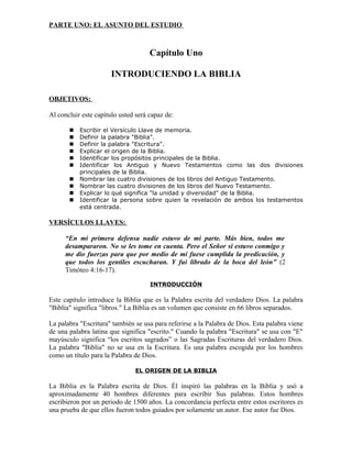 PARTE UNO: EL ASUNTO DEL ESTUDIO



                                     Capítulo Uno

                      INTRODUCIENDO LA BIBLIA

OBJETIVOS:

Al concluir este capítulo usted será capaz de:

          Escribir el Versículo Llave de memoria.
          Definir la palabra "Biblia".
          Definir la palabra "Escritura".
          Explicar el origen de la Biblia.
          Identificar los propósitos principales de la Biblia.
          Identificar los Antiguo y Nuevo Testamentos como las dos divisiones
           principales de la Biblia.
          Nombrar las cuatro divisiones de los libros del Antiguo Testamento.
          Nombrar las cuatro divisiones de los libros del Nuevo Testamento.
          Explicar lo qué significa "la unidad y diversidad" de la Biblia.
          Identificar la persona sobre quien la revelación de ambos los testamentos
           está centrada.

VERSÍCULOS LLAVES:

      “En mi primera defensa nadie estuvo de mi parte. Más bien, todos me
      desampararon. No se les tome en cuenta. Pero el Señor sí estuvo conmigo y
      me dio fuerzas para que por medio de mí fuese cumplida la predicación, y
      que todos los gentiles escucharan. Y fui librado de la boca del león” (2
      Timóteo 4:16-17).

                                     INTRODUCCIÓN

Este capítulo introduce la Biblia que es la Palabra escrita del verdadero Dios. La palabra
"Biblia" significa "libros." La Biblia es un volumen que consiste en 66 libros separados.

La palabra "Escritura" también se usa para referirse a la Palabra de Dios. Esta palabra viene
de una palabra latina que significa "escrito." Cuando la palabra "Escritura" se usa con "E"
mayúsculo significa “los escritos sagrados” o las Sagradas Escrituras del verdadero Dios.
La palabra "Biblia" no se usa en la Escritura. Es una palabra escogida por los hombres
como un título para la Palabra de Dios.

                               EL ORIGEN DE LA BIBLIA

La Biblia es la Palabra escrita de Dios. Él inspiró las palabras en la Biblia y usó a
aproximadamente 40 hombres diferentes para escribir Sus palabras. Estos hombres
escribieron por un periodo de 1500 años. La concordancia perfecta entre estos escritores es
una prueba de que ellos fueron todos guiados por solamente un autor. Ese autor fue Dios.
 
