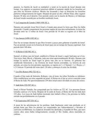 pasaron. La familia de Jacob se multiplicó y tornó en la nación de Israel durante este
tiempo. Los egipcios se pusieron temerosos debido al aumento rápido de los Israelitas así
que ellos les hicieron esclavos. Moisés fue levantado y bajo su dirección los Israelitas
partieron milagrosamente de Egipto. Después de pasar un año a Monte Sinaí, ellos vagaron
durante 38 años en el desierto. Este periodo cierra con la muerte de Moisés y el liderazgo
de Israel siendo asumido por un hombre nombrado Josué.

4. La Conquista de Canaán (1460-1450 AC.):

Durante este periodo Josué llevó Israel a Canaán para poseer la tierra que Dios los había
prometido. Cuando conquistaron las personas impías de esta área militarmente, la tierra fue
dividida entre las 12 tribus de Israel. Este periodo de 10 años se registra en el libro de
Josué.

5. Los Jueces (1450-1102 AC.):

Éste fue un tiempo durante lo que Dios levantó a jueces para gobernar al pueblo de Israel.
Fue un periodo oscuro en la historia de Israel pues era un tiempo de fracaso espiritual. Este
periodo duró 348 años.

6. El Reino (1102-982 AC.):

Samuel, el último juez de Israel, estableció el Reino de Israel y ungió Saúl para ser el rey.
Tres reyes, Saúl, David, y Salomón, cada uno reinó aproximadamente 40 años. Durante este
tiempo la nación de Israel logró la gloria más alta en su historia. El gobierno fue
establecido firmemente y las fronteras de Israel fueron extendidas. La historia de este
periodo, así como los tres periodos siguientes, se registra en 1 e 2 Samuel, 1 e 2 Reyes, y 1
e 2 Crónicas. El periodo del reino duró 120 años y entonces el reino fue dividido.

7. Los Dos Reinos (982-722 AC.):

Cuando el hijo malo de Salomón, Roboam, vino al trono, las tribus Norteñas se rebelaron.
Ellos establecieron un reino separado de Israel. El Reino en el Sur se volvió conocido como
el Reino de Judá. Por aproximadamente 259 años Israel estuvo dividido en estos dos reinos.

8. Judá Solo (722-587 AC.):

Israel, el Reino Norteño, fue conquistado por los Asirios en 722 AC. Las personas fueron
tomadas cautivas a la Asiria. Después de la caída de Israel, el Reino del Sur de Judá duró
135 años. Los reyes de Judá habían mostrado más lealtad a Dios y las personas no había
entrado tan profundamente en el pecado.

9. El Cautiverio (587-538 AC.):

A pesar de las advertencias de los profetas, Judá finalmente entró más profundo en el
pecado hasta que Dios los permite ser conquistados por Nabucodonosor y llevados al
cautiverio en Babilonia. La ciudad de Jerusalén fue destruida y el pueblo de Dios, que unos
cientos años antes había milagrosamente cruzado el Río Jordán, ahora marchaba en
cadenas.
 