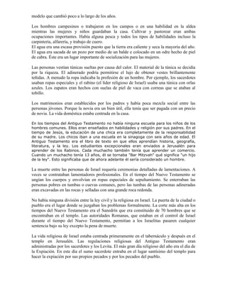 modelo que cambió poco a lo largo de los años.

Los hombres campesinos o trabajaron en los campos o en una habilidad en la aldea
mientras las mujeres y niños guardaban la casa. Cultivar y pastorear eran ambas
ocupaciones importantes. Había alguna pesca y todos los tipos de habilidades incluso la
carpintería, alfarería, y trabajo de cuero.
El agua era una escasa provisión puesto que la tierra era caliente y seca la mayoría del año.
El agua era sacada de un pozo por medio de un balde e colocado en un odre hecho de piel
de cabra. Éste era un lugar importante de socialización para las mujeres.

Las personas vestían túnicas sueltas por causa del calor. El material de la túnica se decidía
por la riqueza. El adinerado podría permitirse el lujo de obtener vestes brillantemente
teñidas. A menudo la ropa indicaba la profesión de un hombre. Por ejemplo, los sacerdotes
usaban ropas especiales y el rabino (el líder religioso de Israel) usaba una túnica con orlas
azules. Los zapatos eran hechos con suelas de piel de vaca con correas que se ataban al
tobillo.

Los matrimonios eran establecidos por los padres y había poca mezcla social entre las
personas jóvenes. Porque la novia era un bien útil, ella tenía que ser pagada con un precio
de novia. La vida doméstica estaba centrada en la casa.

En los tiempos del Antiguo Testamento no había ninguna escuela para los niños de los
hombres comunes. Ellos eran enseñados en habilidades y religión por sus padres. En el
tiempo de Jesús, la educación de una chica era completamente de la responsabilidad
de su madre. Los chicos iban a una escuela en la sinagoga con seis años de edad. El
Antiguo Testamento era el libro de texto en que ellos aprendían historia, geografía,
literatura, y la ley. Los estudiantes excepcionales eran enviados a Jerusalén para
aprender de los Rabinos. Cada muchacho también tenía que aprender un comercio.
Cuando un muchacho tenía 13 años, él se tornaba "Bar Mitzvah" qué significa "un hijo
de la ley". Esto significaba que de ahora adelante él sería considerado un hombre.

La muerte entre las personas de Israel requería ceremonias detalladas de lamentaciones. A
veces se contrataban lamentadores profesionales. En el tiempo del Nuevo Testamento se
ungían los cuerpos y envolvían en ropas especiales de sepultamiento. Se enterraban las
personas pobres en tumbas o cuevas comunes, pero las tumbas de las personas adineradas
eran excavadas en las rocas y selladas con una grande roca redonda.

No había ninguna división entre la ley civil y la religiosa en Israel. La puerta de la ciudad o
pueblo era el lugar donde se juzgaban los problemas formalmente. La corte más alta en los
tiempos del Nuevo Testamento era el Sanedrín que era constituido de 70 hombres que se
encontraban en el templo. Las autoridades Romanas, que estaban en el control de Israel
durante el tiempo del Nuevo Testamento, permitían a los Israelitas pasaren cualquier
sentencia bajo su ley excepto la pena de muerte.

La vida religiosa de Israel estaba centrada primeramente en el tabernáculo y después en el
templo en Jerusalén. Las regulaciones religiosas del Antiguo Testamento eran
administradas por los sacerdotes y los Levita. El más gran día religioso del año era el día de
la Expiación. En este día el sumo sacerdote entraba en el lugar santísimo del templo para
hacer la expiación por sus propios pecados y por los pecados del pueblo.
 