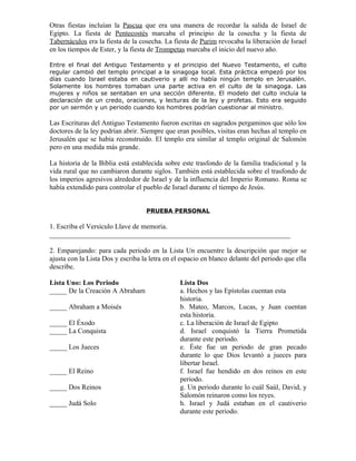 Otras fiestas incluían la Pascua que era una manera de recordar la salida de Israel de
Egipto. La fiesta de Pentecostés marcaba el principio de la cosecha y la fiesta de
Tabernáculos era la fiesta de la cosecha. La fiesta de Purim revocaba la liberación de Israel
en los tiempos de Ester, y la fiesta de Trompetas marcaba el inicio del nuevo año.

Entre el final del Antiguo Testamento y el principio del Nuevo Testamento, el culto
regular cambió del templo principal a la sinagoga local. Esta práctica empezó por los
días cuando Israel estaba en cautiverio y allí no había ningún templo en Jerusalén.
Solamente los hombres tomaban una parte activa en el culto de la sinagoga. Las
mujeres y niños se sentaban en una sección diferente. El modelo del culto incluía la
declaración de un credo, oraciones, y lecturas de la ley y profetas. Esto era seguido
por un sermón y un periodo cuando los hombres podrían cuestionar al ministro.

Las Escrituras del Antiguo Testamento fueron escritas en sagrados pergaminos que sólo los
doctores de la ley podrían abrir. Siempre que eran posibles, visitas eran hechas al templo en
Jerusalén que se había reconstruido. El templo era similar al templo original de Salomón
pero en una medida más grande.

La historia de la Biblia está establecida sobre este trasfondo de la familia tradicional y la
vida rural que no cambiaron durante siglos. También está establecida sobre el trasfondo de
los imperios agresivos alrededor de Israel y de la influencia del Imperio Romano. Roma se
había extendido para controlar el pueblo de Israel durante el tiempo de Jesús.


                                   PRUEBA PERSONAL

1. Escriba el Versículo Llave de memoria.
_____________________________________________________________________

2. Emparejando: para cada periodo en la Lista Un encuentre la descripción que mejor se
ajusta con la Lista Dos y escriba la letra en el espacio en blanco delante del periodo que ella
describe.

Lista Uno: Los Periodo                          Lista Dos
_____ De la Creación A Abraham                  a. Hechos y las Epístolas cuentan esta
                                                historia.
_____ Abraham a Moisés                          b. Mateo, Marcos, Lucas, y Juan cuentan
                                                esta historia.
_____ El Éxodo                                  c. La liberación de Israel de Egipto
_____ La Conquista                              d. Israel conquistó la Tierra Prometida
                                                durante este periodo.
_____ Los Jueces                                e. Éste fue un periodo de gran pecado
                                                durante lo que Dios levantó a jueces para
                                                libertar Israel.
_____ El Reino                                  f. Israel fue hendido en dos reinos en este
                                                periodo.
_____ Dos Reinos                                g. Un periodo durante lo cuál Saúl, David, y
                                                Salomón reinaron como los reyes.
_____ Judá Solo                                 h. Israel y Judá estaban en el cautiverio
                                                durante este periodo.
 