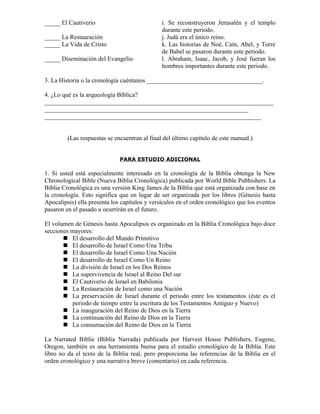 _____ El Cautiverio                            i. Se reconstruyeron Jerusalén y el templo
                                               durante este periodo.
_____ La Restauración                          j. Judá era el único reino.
_____ La Vida de Cristo                        k. Las historias de Noé, Caín, Abel, y Torre
                                               de Babel se pasaron durante este periodo.
_____ Diseminación del Evangelio               l. Abraham, Isaac, Jacob, y José fueran los
                                               hombres importantes durante este periodo.

3. La Historia o la cronología cuéntanos _____________________________________.

4. ¿Lo qué es la arqueología Bíblica?
_________________________________________________________________________
_________________________________________________________________
_____________________________________________________________________


         (Las respuestas se encuentran al final del último capítulo de este manual.)


                              PARA ESTUDIO ADICIONAL

1. Si usted está especialmente interesado en la cronología de la Biblia obtenga la New
Chronological Bible (Nueva Biblia Cronológica) publicada por World Bible Pubhishers. La
Biblia Cronológica es una versión King James de la Biblia que está organizada con base en
la cronología. Esto significa que en lugar de ser organizada por los libros (Génesis hasta
Apocalipsis) ella presenta los capítulos y versículos en el orden cronológico que los eventos
pasaron en el pasado u ocurrirán en el futuro.

El volumen de Génesis hasta Apocalipsis es organizado en la Biblia Cronológica bajo doce
secciones mayores:
        El desarrollo del Mundo Primitivo
        El desarrollo de Israel Como Una Tribu
        El desarrollo de Israel Como Una Nación
        El desarrollo de Israel Como Un Reino
        La división de Israel en los Dos Reinos
        La supervivencia de Israel al Reino Del sur
        El Cautiverio de Israel en Babilonia
        La Restauración de Israel como una Nación
        La preservación de Israel durante el periodo entre los testamentos (éste es el
          periodo de tiempo entre la escritura de los Testamentos Antiguo y Nuevo)
        La inauguración del Reino de Dios en la Tierra
        La continuación del Reino de Dios en la Tierra
        La consumación del Reino de Dios en la Tierra

La Narrated Biblie (Biblia Narrada) publicada por Harvest House Publishers, Eugene,
Oregon, también es una herramienta buena para el estudio cronológico de la Biblia. Este
libro no da el texto de la Biblia real, pero proporciona las referencias de la Biblia en el
orden cronológico y una narrativa breve (comentario) en cada referencia.
 