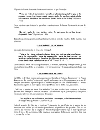 Algunos de los escritores escribieron exactamente lo que Dios dijo:

      "Toma un rollo de pergamino y escribe en él todas las palabras que te he
      hablado contra Israel, contra Judá y contra todas las naciones, desde el día
      que comencé a hablarte, en los días de Josías, hasta el día de hoy” (Jeremias
      36:2).

Otros escritores escribieron lo que ellos experimentaron de lo que Dios reveló acerca del
futuro:

      “Así que, escribe las cosas que has visto, y las que son, y las que han de ser
      después de éstas” (Apocalipsis 1:19).

Todos los escritores escribieron bajo la inspiración de Dios las palabras de Su mensaje para
nosotros.

                             EL PROPÓSITO DE LA BIBLIA

La propia Biblia registra su propósito principal:

      “Toda la Escritura es inspirada por Dios y es útil para la enseñanza,
      para la reprensión, para la corrección, para la instrucción en
      justicia, a fin de que el hombre de Dios sea perfecto, enteramente
      capacitado para toda buena obra” (2 Timoteo 3:16-17).

Las Escrituras deben ser usadas para enseñar la doctrina, reprobar y corregir del mal, y para
enseñar la rectitud. Ellas le ayudarán a vivir correctamente y lo equiparán para trabajar para
Dios.

                              LAS DIVISIONES MAYORES

La Biblia es dividida en dos secciones mayores llamadas el Antiguo Testamento y el Nuevo
Testamento. La palabra "testamento" significa alianza o pacto. Un pacto es un acuerdo. El
Antiguo Testamento registra el pacto o acuerdo original de Dios con el hombre. El Nuevo
Testamento registra el nuevo pacto hecho por Dios a través de Su Hijo, Jesucristo.

¿Cuál fue el asunto de estos dos acuerdos? Los dos involucraron restaurar al hombre
pecador para corregir su relación con Dios. Dios hizo una ley en que el pecado sólo puede
perdonarse a través del derramamiento de sangre:

      “Pues según la ley casi todo es purificado con sangre, y sin derramamiento
      de sangre no hay perdón” (Hebreos 9:22).

Bajo el acuerdo de Dios en el Antiguo Testamento, los sacrificios de la sangre de los
animales eran hechos por el hombre para obtener el perdón de los pecados. Éste era un
símbolo del sacrificio de la sangre que Jesucristo proporcionaría bajo el nuevo pacto con
Dios. A través del nacimiento, vida, muerte, y resurrección de Jesús, un sacrificio final para
el pecado fue hecho:
 