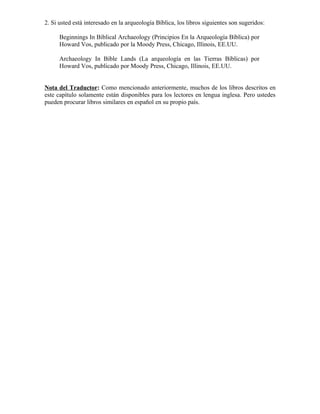 2. Si usted está interesado en la arqueología Bíblica, los libros siguientes son sugeridos:

      Beginnings In Biblical Archaeology (Principios En la Arqueología Bíblica) por
      Howard Vos, publicado por la Moody Press, Chicago, Illinois, EE.UU.

      Archaeology In Bible Lands (La arqueología en las Tierras Bíblicas) por
      Howard Vos, publicado por Moody Press, Chicago, Illinois, EE.UU.


Nota del Traductor: Como mencionado anteriormente, muchos de los libros descritos en
este capítulo solamente están disponibles para los lectores en lengua inglesa. Pero ustedes
pueden procurar libros similares en español en su propio país.
 