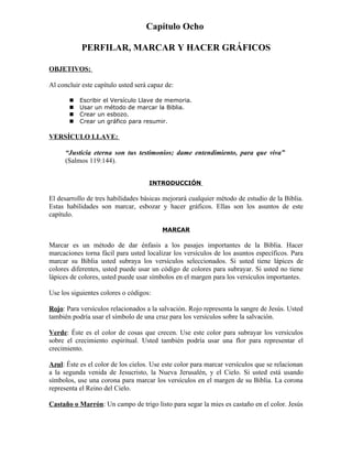 Capítulo Ocho

            PERFILAR, MARCAR Y HACER GRÁFICOS

OBJETIVOS:

Al concluir este capítulo usted será capaz de:

          Escribir el Versículo Llave de memoria.
          Usar un método de marcar la Biblia.
          Crear un esbozo.
          Crear un gráfico para resumir.

VERSÍCULO LLAVE:

      “Justicia eterna son tus testimonios; dame entendimiento, para que viva”
      (Salmos 119:144).


                                     INTRODUCCIÓN

El desarrollo de tres habilidades básicas mejorará cualquier método de estudio de la Biblia.
Estas habilidades son marcar, esbozar y hacer gráficos. Ellas son los asuntos de este
capítulo.

                                         MARCAR

Marcar es un método de dar énfasis a los pasajes importantes de la Biblia. Hacer
marcaciones torna fácil para usted localizar los versículos de los asuntos específicos. Para
marcar su Biblia usted subraya los versículos seleccionados. Si usted tiene lápices de
colores diferentes, usted puede usar un código de colores para subrayar. Si usted no tiene
lápices de colores, usted puede usar símbolos en el margen para los versículos importantes.

Use los siguientes colores o códigos:

Rojo: Para versículos relacionados a la salvación. Rojo representa la sangre de Jesús. Usted
también podría usar el símbolo de una cruz para los versículos sobre la salvación.

Verde: Éste es el color de cosas que crecen. Use este color para subrayar los versículos
sobre el crecimiento espiritual. Usted también podría usar una flor para representar el
crecimiento.

Azul: Éste es el color de los cielos. Use este color para marcar versículos que se relacionan
a la segunda venida de Jesucristo, la Nueva Jerusalén, y el Cielo. Si usted está usando
símbolos, use una corona para marcar los versículos en el margen de su Biblia. La corona
representa el Reino del Cielo.

Castaño o Marrón: Un campo de trigo listo para segar la mies es castaño en el color. Jesús
 
