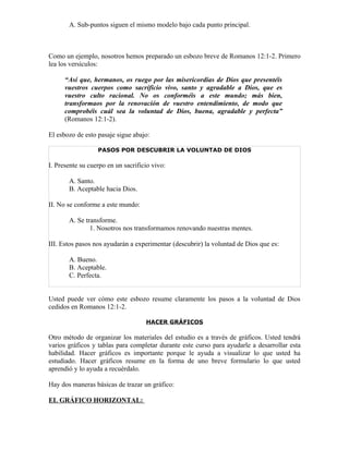 A. Sub-puntos siguen el mismo modelo bajo cada punto principal.



Como un ejemplo, nosotros hemos preparado un esbozo breve de Romanos 12:1-2. Primero
lea los versículos:

      “Así que, hermanos, os ruego por las misericordias de Dios que presentéis
      vuestros cuerpos como sacrificio vivo, santo y agradable a Dios, que es
      vuestro culto racional. No os conforméis a este mundo; más bien,
      transformaos por la renovación de vuestro entendimiento, de modo que
      comprobéis cuál sea la voluntad de Dios, buena, agradable y perfecta”
      (Romanos 12:1-2).

El esbozo de esto pasaje sigue abajo:

                  PASOS POR DESCUBRIR LA VOLUNTAD DE DIOS

I. Presente su cuerpo en un sacrificio vivo:

       A. Santo.
       B. Aceptable hacia Dios.

II. No se conforme a este mundo:

       A. Se transforme.
               1. Nosotros nos transformamos renovando nuestras mentes.

III. Estos pasos nos ayudarán a experimentar (descubrir) la voluntad de Dios que es:

       A. Bueno.
       B. Aceptable.
       C. Perfecta.


Usted puede ver cómo este esbozo resume claramente los pasos a la voluntad de Dios
cedidos en Romanos 12:1-2.

                                    HACER GRÁFICOS

Otro método de organizar los materiales del estudio es a través de gráficos. Usted tendrá
varios gráficos y tablas para completar durante este curso para ayudarle a desarrollar esta
habilidad. Hacer gráficos es importante porque le ayuda a visualizar lo que usted ha
estudiado. Hacer gráficos resume en la forma de uno breve formulario lo que usted
aprendió y lo ayuda a recuérdalo.

Hay dos maneras básicas de trazar un gráfico:

EL GRÁFICO HORIZONTAL:
 