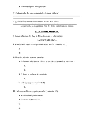 B. Éste es el segundo punto principal.


3. ¿Cuáles son las dos maneras principales de trazar gráficos?
_________________________________________________________________________
_________________________________________________________________

4. ¿Qué significa "marcar" relacionado al estudio de la Biblia?
_____________________________________________________________________
         (Las respuestas se encuentran al final del último capítulo de este manual.)


                              PARA ESTUDIO ADICIONAL

1. Estudie a Santiago 3:2-6 en su Biblia. Complete el esbozo abajo:

                                 LA LENGUA HUMANA

I. Si nosotros no ofendemos en palabra nosotros somos: (vea versículo 2)

       A.

       B.

II. Ejemplos del poder de cosas pequeñas:

       A. El freno en la boca de un caballo se usa para dos propósitos: (versículo 3)

               1.

               2.

       B. El timón de un barco: (versículo 4)

               1.

       C. Un fuego pequeño: (versículo 5)

               1.

III. La lengua también es pequeña pero ella: (versículos 5-6)

       A. Se jactancia de grandes cosas.

       B. Es un mundo de iniquidad.

       C.

       D.
 