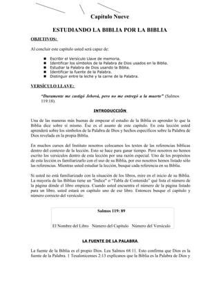 Capítulo Nueve

            ESTUDIANDO LA BIBLIA POR LA BIBLIA
OBJETIVOS:

Al concluir este capítulo usted será capaz de:

          Escribir el Versículo Llave de memoria.
          Identificar los símbolos de la Palabra de Dios usados en la Biblia.
          Estudiar la Palabra de Dios usando la Biblia.
          Identificar la fuente de la Palabra.
          Distinguir entre la leche y la carne de la Palabra.

VERSÍCULO LLAVE:

      “Duramente me castigó Jehová, pero no me entregó a la muerte” (Salmos
      119:18).

                                     INTRODUCCIÓN

Una de las maneras más buenas de empezar el estudio de la Biblia es aprender lo que la
Biblia dice sobre sí mismo. Ése es el asunto de este capítulo. En esta lección usted
aprenderá sobre los símbolos de la Palabra de Dios y hechos específicos sobre la Palabra de
Dios revelada en la propia Biblia.

En muchos cursos del Instituto nosotros colocamos los textos de las referencias bíblicas
dentro del contexto de la lección. Esto se hace para ganar tiempo. Pero nosotros no hemos
escrito los versículos dentro de esta lección por una razón especial. Uno de los propósitos
de esta lección es familiarizarlo con el uso de su Biblia, por eso nosotros hemos listado sólo
las referencias. Mientras usted estudiar la lección, busque cada referencia en su Biblia.

Si usted no está familiarizado con la situación de los libros, mire en el inicio de su Biblia.
La mayoría de las Biblias tiene un "Índice" o “Tabla de Contenido” qué lista el número de
la página dónde el libro empieza. Cuando usted encuentra el número de la página listado
para un libro, usted estará en capítulo uno de ese libro. Entonces busque el capítulo y
número correcto del versículo:


                                       Salmos 119: 89


            El Nombre del Libro Número del Capítulo Número del Versículo


                              LA FUENTE DE LA PALABRA

La fuente de la Biblia es el propio Dios. Lea Salmos 68:11. Esto confirma que Dios es la
fuente de la Palabra. 1 Tesalonicenses 2:13 explícanos que la Biblia es la Palabra de Dios y
 