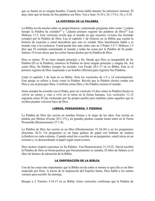 que su fuente no es ningún hombre. Cuando Jesús habló durante Su ministerio terrenal, Él
dejo claro que la fuente de Sus palabras era Dios. Vea a Juan 14:10 y 24; 17:8 y 14; y 3:34.

                            LA HISTORIA DE LA PALABRA

La Biblia revela mucho sobre su propia historia, contestando preguntas tales como "¿cuánto
tiempo la Palabra ha existido?" y "¿Quién primero registró las palabras de Dios?" Lea
Hebreos 11:3. Este versículo revela que el mundo en que nosotros vivimos fue formado
(creado) por la Palabra de Dios. Lea al capítulo 1 de Génesis en su Biblia que cuenta la
historia de creación y usted descubrirá que esto es verdad. Dios literalmente habló y el
mundo vino a la existencia. Usted puede leer más sobre esto en 2 Pedro 3:5-7. Hebreos 1:3
dice que Él continúa sustentando el mundo y todas las cosas por la Palabra de Su poder.
Salmos 33:6 nos dicen que los cielos fueran hechos por la Palabra de Dios.

Dios es eterno. Él no tiene ningún principio y fin. Desde que Dios es inseparable de Su
Palabra (Él es la Palabra), entonces la Palabra no tiene ningún principio y ningún fin. Así
como Dios, Su Palabra siempre ha existido. Lea Éxodo 20:1-17 en su Biblia. Éste es el
primero registro de Dios inspirando a un hombre (Moisés) para registrar Sus Palabras.

Léale el capítulo 1 de Juan en su Biblia. Note los versículos de 1-5 y 14 estrechamente.
Este pasaje se refiere a Jesús como la Palabra. Revela que la Palabra (Jesús) estaba con
Dios y era al principio Dios. Confirma cómo Dios y Su Palabra crearon el mundo.

Jesús siempre ha existido con el Padre, pero en versículo 14 dice cómo la Palabra (Jesús) se
volvió en carnes y vino a vivir en la tierra en la forma humana. Los versículos 11-12
registran cómo Él fue rechazado por Su propio pueblo pero también cómo aquellos que lo
reciben pueden volverse hijos de Dios.

                         LIBROS, PERGAMINOS, Y PIEDRAS

La Palabra de Dios fue escrita en muchas formas a lo largo de los años. Fue escrita en
piedras por Moisés (Éxodo 20:1-17) y en grandes piedras cuando Israel entró en la Tierra
Prometida (Deuteronomio 27:1-8).

La Palabra de Dios fue escrita en un libro (Deuteronomio 31:24-26) y en los pergaminos
(Jeremías 36:2). Un pergamino es un largo pedazo de papel con bobinas de madera
(cilindros) en cada extremo. Cuando usted lee o escribe en un pergamino, usted inicia en un
extremo y va desenrollando el papel según usted avanza.

Dios incluso inspiró canciones en Su Palabra. Vea Deuteronomio 31:19-22. David escribió
la Palabra de Dios en forma poética que frecuentemente se cantaba. El libro de Salmos es el
libro de himnos de adoración de la Biblia.

                           LA INSPIRACIÓN DE LA BIBLIA

Una de las cosas más importantes que la Biblia revela sobre sí misma es que ella es un libro
inspirado por Dios. A través de la inspiración del Espíritu Santo, Dios habló a los santos
varones para escribir Su mensaje.

Busque a 2 Timoteo 3:16-17 en su Biblia. Estos versículos confirman que la Palabra de
 