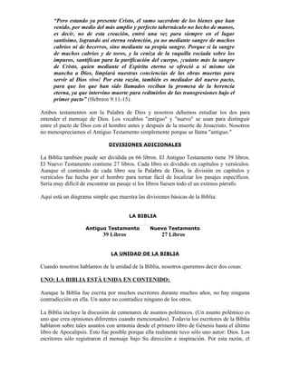 “Pero estando ya presente Cristo, el sumo sacerdote de los bienes que han
     venido, por medio del más amplio y perfecto tabernáculo no hecho de manos,
     es decir, no de esta creación, entró una vez para siempre en el lugar
     santísimo, logrando así eterna redención, ya no mediante sangre de machos
     cabríos ni de becerros, sino mediante su propia sangre. Porque si la sangre
     de machos cabríos y de toros, y la ceniza de la vaquilla rociada sobre los
     impuros, santifican para la purificación del cuerpo, ¡cuánto más la sangre
     de Cristo, quien mediante el Espíritu eterno se ofreció a sí mismo sin
     mancha a Dios, limpiará nuestras conciencias de las obras muertas para
     servir al Dios vivo! Por esta razón, también es mediador del nuevo pacto,
     para que los que han sido llamados reciban la promesa de la herencia
     eterna, ya que intervino muerte para redimirlos de las transgresiones bajo el
     primer pacto” (Hebreos 9:11-15).

Ambos testamentos son la Palabra de Dios y nosotros debemos estudiar los dos para
entender el mensaje de Dios. Los vocablos "antiguo" y "nuevo" se usan para distinguir
entre el pacto de Dios con el hombre antes y después de la muerte de Jesucristo. Nosotros
no menospreciamos el Antiguo Testamento simplemente porque se llama "antiguo."

                             DIVISIONES ADICIONALES

La Biblia también puede ser dividida en 66 libros. El Antiguo Testamento tiene 39 libros.
El Nuevo Testamento contiene 27 libros. Cada libro es dividido en capítulos y versículos.
Aunque el contenido de cada libro sea la Palabra de Dios, la división en capítulos y
versículos fue hecha por el hombre para tornar fácil de localizar los pasajes específicos.
Sería muy difícil de encontrar un pasaje si los libros fuesen todo el un extenso párrafo.

Aquí está un diagrama simple que muestra las divisiones básicas de la Biblia:


                                       LA BIBLIA

                   Antiguo Testamento          Nuevo Testamento
                           39 Libros                 27 Libros


                              LA UNIDAD DE LA BIBLIA

Cuando nosotros hablamos de la unidad de la Biblia, nosotros queremos decir dos cosas:

UNO: LA BIBLIA ESTÁ UNIDA EN CONTENIDO:

Aunque la Biblia fue escrita por muchos escritores durante muchos años, no hay ninguna
contradicción en ella. Un autor no contradice ninguno de los otros.

La Biblia incluye la discusión de centenares de asuntos polémicos. (Un asunto polémico es
uno que crea opiniones diferentes cuando mencionados). Todavía los escritores de la Biblia
hablaron sobre tales asuntos con armonía desde el primero libro de Génesis hasta el último
libro de Apocalipsis. Esto fue posible porque ella realmente tuvo sólo uno autor: Dios. Los
escritores sólo registraron el mensaje bajo Su dirección e inspiración. Por esta razón, el
 