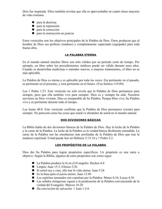 Dios fue inspirada. Ellos también revelan que ella es aprovechable en cuatro áreas mayores
de vida cristiana:

          para la doctrina
          para la reprensión
          para la corrección
          para la instrucción en justicia

Estos versículos son los objetivos principales de la Palabra de Dios. Éstos producen que al
hombre de Dios sea perfecto (maduro) y completamente capacitado (equipado) para toda
buena obra.

                                  LA PALABRA ETERNA

En el mundo natural muchos libros son sólo válidos por un periodo corto de tiempo. Por
ejemplo, un libro sobre los procedimientos médicos puede ser válido durante unos años.
Cuando se desarrollan medicinas o métodos nuevos, o mejores tratamientos, el libro no es
más aplicable.

La Palabra de Dios es eterna y es aplicable por toda las veces. Era pertinente en el pasado,
es pertinente en el presente, y será pertinente en el futuro. (Vea Salmos 119:89).

Lea 1 Pedro 1:23. Este versículo no sólo revela que la Palabra de Dios permanece para
siempre, pero que ella también vive para siempre. Dios es y siempre ha sido. Nosotros
servimos un Dios viviente. Dios es inseparable de Su Palabra. Porque Dios vive, Su Palabra
vive y es pertinente durante todo el tiempo.

Lea Isaías 40:8. Este versículo confirma que la Palabra de Dios permanece (existe) para
siempre. No perecerá como las cosas que usted ve alrededor de usted en el mundo natural.

                              DOS DIVISIONES BÁSICAS

La Biblia habla de dos divisiones básicas de la Palabra de Dios. Hay la leche de la Palabra
y la carne de la Palabra. La leche de la Palabra es la verdad básica fácilmente entendida. La
carne de la Palabra son las enseñanzas más profundas de la Palabra de Dios que trae la
madurez espiritual. Usted puede leer en Hebreos 5:13-14 y 1 Pedro 2:2.

                          LOS PROPÓSITOS DE LA PALABRA

Dios dio Su Palabra para lograr propósitos específicos. Un propósito es una meta u
objetivo. Según la Biblia, algunos de estos propósitos son como sigue:

        La Palabra produce la fe en el Evangelio: Hechos 4:4
        Limpia: Juan 15:3; Efesios 5:26
        Si usted oye y cree, ella trae la vida eterna: Juan 5:24
        Es la base para el juicio eterno: Juan 12:48
        Los espíritus inmundos son expulsan por la Palabra: Mateo 8:16; Lucas 4:36
        Las señales milagrosas siguen a la predicación de la Palabra convenciendo de la
         verdad del Evangelio: Marcos 16:20
        Da convicción de salvación: 1 Juan 1:2-6
 