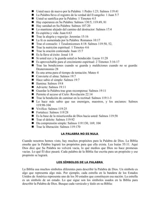    Usted nace de nuevo por la Palabra: 1 Pedro 1:23; Salmos 119:41
          La Palabra lleva el registro de la verdad del Evangelio: 1 Juan 5:7
          Usted se santifica por la Palabra: 1 Timoteo 4:5
          Hay esperanza en Su Palabra: Salmos 130:5; 119:49, 81
          Hay sanidad en Su Palabra: Salmos 107:20
          Lo mantiene alejado del camino del destructor: Salmos 17:4
          Es espíritu y vida: Juan 6:63
          Trae la alegría y regocijo: Jeremías 15:16
          La fe es aumentada por la Palabra: Romanos 10:17
          Trae el consuelo: 1 Tesalonicenses 4:18: Salmos 119:50, 52,
          Trae la nutrición espiritual: 1 Timoteo 4:6
          Trae la oración contestada: Juan 15:7
          Es la llave al éxito: Josué 1:8
          Si usted oye y la guarda usted es bendecido: Lucas 11:28
          Es aprovechable para el crecimiento espiritual: 2 Timoteo 3:16-17
          Trae las bendiciones cuando se guarda y maldiciones cuando no se guarda:
           Deuteronomio 28
          Es una arma para el tiempo de tentación: Mateo 4
          Convierte el alma: Salmos 19:7
          Hace sabio el simple: Salmos 19:7
          Ilumina: Salmos 19:8
          Advierte: Salmos 19:11
          Guardar la Palabra trae gran recompensa: Salmos 19:11
          Permite el acceso al Cielo: Revelación 22:14
          Trae la bendición de caminar en la rectitud: Salmos 119:1-3
          Lo hace más sabio que sus enemigos, maestros, y los ancianos: Salmos
           119:98-104
          Vivifica: Salmos 119:25
          Fortalece: Salmos 119:28
          Es la base de la misericordia de Dios hacia usted: Salmos 119:58
          Trae el deleite: Salmos 119:92
          Da comprensión simple: Salmos 119:130, 169; 104
          Trae la liberación: Salmos 119:170

                              LA PALABRA NO ES NULA

Cuando nosotros hemos visto, hay muchos propósitos para la Palabra de Dios. La Biblia
enseña que la Palabra logrará los propósitos para que ella exista. Lea Isaías 55:11. Aquí
Dios dice que Su Palabra no volverá vacía, lo qué medios que Dios no hace promesas
vacías. Lo qué Él dice pasará. Cada palabra de la Biblia fue escrita para un propósito y ese
propósito se logrará.

                           LOS SÍMBOLOS DE LA PALABRA

La Biblia usa muchos símbolos diferentes para describir la Palabra de Dios. Un símbolo es
algo que representa algo más. Por ejemplo, cada estrella en la bandera de los Estados
Unidos de América representa uno de los 50 estados que constituyen esa nación. La estrella
es un símbolo de un estado. Lo que sigue son los símbolos usados en la Biblia para
describir la Palabra de Dios. Busque cada versículo y léalo en su Biblia:
 