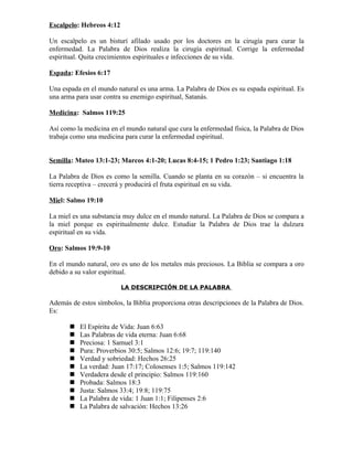 Escalpelo: Hebreos 4:12

Un escalpelo es un bisturí afilado usado por los doctores en la cirugía para curar la
enfermedad. La Palabra de Dios realiza la cirugía espiritual. Corrige la enfermedad
espiritual. Quita crecimientos espirituales e infecciones de su vida.

Espada: Efesios 6:17

Una espada en el mundo natural es una arma. La Palabra de Dios es su espada espiritual. Es
una arma para usar contra su enemigo espiritual, Satanás.

Medicina: Salmos 119:25

Así como la medicina en el mundo natural que cura la enfermedad física, la Palabra de Dios
trabaja como una medicina para curar la enfermedad espiritual.


Semilla: Mateo 13:1-23; Marcos 4:1-20; Lucas 8:4-15; 1 Pedro 1:23; Santiago 1:18

La Palabra de Dios es como la semilla. Cuando se planta en su corazón – si encuentra la
tierra receptiva – crecerá y producirá el fruta espiritual en su vida.

Miel: Salmo 19:10

La miel es una substancia muy dulce en el mundo natural. La Palabra de Dios se compara a
la miel porque es espiritualmente dulce. Estudiar la Palabra de Dios trae la dulzura
espiritual en su vida.

Oro: Salmos 19:9-10

En el mundo natural, oro es uno de los metales más preciosos. La Biblia se compara a oro
debido a su valor espiritual.

                          LA DESCRIPCIÓN DE LA PALABRA

Además de estos símbolos, la Biblia proporciona otras descripciones de la Palabra de Dios.
Es:

          El Espíritu de Vida: Juan 6:63
          Las Palabras de vida eterna: Juan 6:68
          Preciosa: 1 Samuel 3:1
          Pura: Proverbios 30:5; Salmos 12:6; 19:7; 119:140
          Verdad y sobriedad: Hechos 26:25
          La verdad: Juan 17:17; Colosenses 1:5; Salmos 119:142
          Verdadera desde el principio: Salmos 119:160
          Probada: Salmos 18:3
          Justa: Salmos 33:4; 19:8; 119:75
          La Palabra de vida: 1 Juan 1:1; Filipenses 2:6
          La Palabra de salvación: Hechos 13:26
 