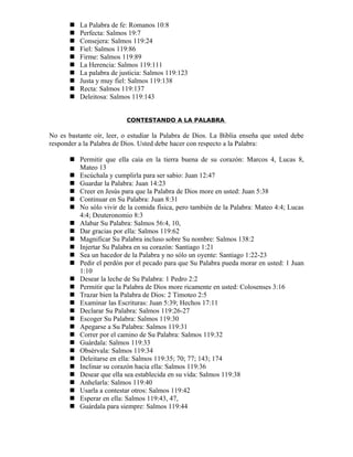    La Palabra de fe: Romanos 10:8
          Perfecta: Salmos 19:7
          Consejera: Salmos 119:24
          Fiel: Salmos 119:86
          Firme: Salmos 119:89
          La Herencia: Salmos 119:111
          La palabra de justicia: Salmos 119:123
          Justa y muy fiel: Salmos 119:138
          Recta: Salmos 119:137
          Deleitosa: Salmos 119:143


                           CONTESTANDO A LA PALABRA

No es bastante oír, leer, o estudiar la Palabra de Dios. La Biblia enseña que usted debe
responder a la Palabra de Dios. Usted debe hacer con respecto a la Palabra:

        Permitir que ella caía en la tierra buena de su corazón: Marcos 4, Lucas 8,
         Mateo 13
        Escúchala y cumplirla para ser sabio: Juan 12:47
        Guardar la Palabra: Juan 14:23
        Creer en Jesús para que la Palabra de Dios more en usted: Juan 5:38
        Continuar en Su Palabra: Juan 8:31
        No sólo vivir de la comida física, pero también de la Palabra: Mateo 4:4; Lucas
         4:4; Deuteronomio 8:3
        Alabar Su Palabra: Salmos 56:4, 10,
        Dar gracias por ella: Salmos 119:62
        Magnificar Su Palabra incluso sobre Su nombre: Salmos 138:2
        Injertar Su Palabra en su corazón: Santiago 1:21
        Sea un hacedor de la Palabra y no sólo un oyente: Santiago 1:22-23
        Pedir el perdón por el pecado para que Su Palabra pueda morar en usted: 1 Juan
         1:10
        Desear la leche de Su Palabra: 1 Pedro 2:2
        Permitir que la Palabra de Dios more ricamente en usted: Colosenses 3:16
        Trazar bien la Palabra de Dios: 2 Timoteo 2:5
        Examinar las Escrituras: Juan 5:39; Hechos 17:11
        Declarar Su Palabra: Salmos 119:26-27
        Escoger Su Palabra: Salmos 119:30
        Apegarse a Su Palabra: Salmos 119:31
        Correr por el camino de Su Palabra: Salmos 119:32
        Guárdala: Salmos 119:33
        Obsérvala: Salmos 119:34
        Deleitarse en ella: Salmos 119:35; 70; 77; 143; 174
        Inclinar su corazón hacia ella: Salmos 119:36
        Desear que ella sea establecida en su vida: Salmos 119:38
        Anhelarla: Salmos 119:40
        Usarla a contestar otros: Salmos 119:42
        Esperar en ella: Salmos 119:43, 47,
        Guárdala para siempre: Salmos 119:44
 