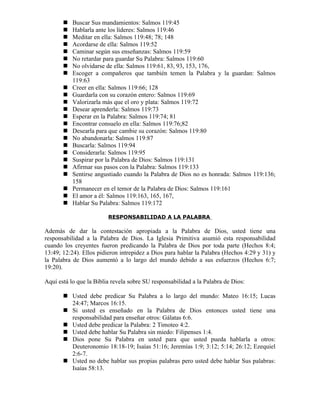    Buscar Sus mandamientos: Salmos 119:45
          Hablarla ante los líderes: Salmos 119:46
          Meditar en ella: Salmos 119:48; 78; 148
          Acordarse de ella: Salmos 119:52
          Caminar según sus enseñanzas: Salmos 119:59
          No retardar para guardar Su Palabra: Salmos 119:60
          No olvidarse de ella: Salmos 119:61, 83, 93, 153, 176,
          Escoger a compañeros que también temen la Palabra y la guardan: Salmos
           119:63
          Creer en ella: Salmos 119:66; 128
          Guardarla con su corazón entero: Salmos 119:69
          Valorizarla más que el oro y plata: Salmos 119:72
          Desear aprenderla: Salmos 119:73
          Esperar en la Palabra: Salmos 119:74; 81
          Encontrar consuelo en ella: Salmos 119:76;82
          Desearla para que cambie su corazón: Salmos 119:80
          No abandonarla: Salmos 119:87
          Buscarla: Salmos 119:94
          Considerarla: Salmos 119:95
          Suspirar por la Palabra de Dios: Salmos 119:131
          Afirmar sus pasos con la Palabra: Salmos 119:133
          Sentirse angustiado cuando la Palabra de Dios no es honrada: Salmos 119:136;
           158
          Permanecer en el temor de la Palabra de Dios: Salmos 119:161
          El amor a él: Salmos 119:163, 165, 167,
          Hablar Su Palabra: Salmos 119:172

                         RESPONSABILIDAD A LA PALABRA

Además de dar la contestación apropiada a la Palabra de Dios, usted tiene una
responsabilidad a la Palabra de Dios. La Iglesia Primitiva asumió esta responsabilidad
cuando los creyentes fueron predicando la Palabra de Dios por toda parte (Hechos 8:4;
13:49; 12:24). Ellos pidieron intrepidez a Dios para hablar la Palabra (Hechos 4:29 y 31) y
la Palabra de Dios aumentó a lo largo del mundo debido a sus esfuerzos (Hechos 6:7;
19:20).

Aquí está lo que la Biblia revela sobre SU responsabilidad a la Palabra de Dios:

        Usted debe predicar Su Palabra a lo largo del mundo: Mateo 16:15; Lucas
         24:47; Marcos 16:15.
        Si usted es enseñado en la Palabra de Dios entonces usted tiene una
         responsabilidad para enseñar otros: Gálatas 6:6.
        Usted debe predicar la Palabra: 2 Timoteo 4:2.
        Usted debe hablar Su Palabra sin miedo: Filipenses 1:4.
        Dios pone Su Palabra en usted para que usted pueda hablarla a otros:
         Deuteronomio 18:18-19; Isaías 51:16; Jeremías 1:9; 3:12; 5:14; 26:12; Ezequiel
         2:6-7.
        Usted no debe hablar sus propias palabras pero usted debe hablar Sus palabras:
         Isaías 58:13.
 