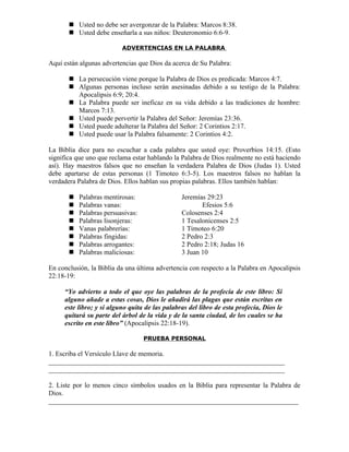  Usted no debe ser avergonzar de la Palabra: Marcos 8:38.
        Usted debe enseñarla a sus niños: Deuteronomio 6:6-9.

                          ADVERTENCIAS EN LA PALABRA

Aquí están algunas advertencias que Dios da acerca de Su Palabra:

        La persecución viene porque la Palabra de Dios es predicada: Marcos 4:7.
        Algunas personas incluso serán asesinadas debido a su testigo de la Palabra:
         Apocalipsis 6:9; 20:4.
        La Palabra puede ser ineficaz en su vida debido a las tradiciones de hombre:
         Marcos 7:13.
        Usted puede pervertir la Palabra del Señor: Jeremías 23:36.
        Usted puede adulterar la Palabra del Señor: 2 Corintios 2:17.
        Usted puede usar la Palabra falsamente: 2 Corintios 4:2.

La Biblia dice para no escuchar a cada palabra que usted oye: Proverbios 14:15. (Esto
significa que uno que reclama estar hablando la Palabra de Dios realmente no está haciendo
así). Hay maestros falsos que no enseñan la verdadera Palabra de Dios (Judas 1). Usted
debe apartarse de estas personas (1 Timoteo 6:3-5). Los maestros falsos no hablan la
verdadera Palabra de Dios. Ellos hablan sus propias palabras. Ellos también hablan:

          Palabras mentirosas:                 Jeremías 29:23
          Palabras vanas:                             Efesios 5:6
          Palabras persuasivas:                Colosenses 2:4
          Palabras lisonjeras:                 1 Tesalonicenses 2:5
          Vanas palabrerías:                   1 Timoteo 6:20
          Palabras fingidas:                   2 Pedro 2:3
          Palabras arrogantes:                 2 Pedro 2:18; Judas 16
          Palabras maliciosas:                 3 Juan 10

En conclusión, la Biblia da una última advertencia con respecto a la Palabra en Apocalipsis
22:18-19:

     “Yo advierto a todo el que oye las palabras de la profecía de este libro: Si
     alguno añade a estas cosas, Dios le añadirá las plagas que están escritas en
     este libro; y si alguno quita de las palabras del libro de esta profecía, Dios le
     quitará su parte del árbol de la vida y de la santa ciudad, de los cuales se ha
     escrito en este libro” (Apocalipsis 22:18-19).

                                   PRUEBA PERSONAL

1. Escriba el Versículo Llave de memoria.
_____________________________________________________________________
_____________________________________________________________________

2. Liste por lo menos cinco símbolos usados en la Biblia para representar la Palabra de
Dios.
_________________________________________________________________________
 
