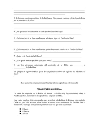 _________________________________________________________________________
_________________________________________________________________________
_________________________________________________________________________
_____________________________________________________

3. Se listaron muchos propósitos de la Palabra de Dios en este capítulo. ¿Usted puede listar
por lo menos tres de ellos?
_____________________________________________________________________
_____________________________________________________________________
_____________________________________________________________________

4. ¿Por qué usted no debe creer en cada palabra que usted oye?
_____________________________________________________________________

5. ¿Qué advertencia se da a aquellos que adicionan algo a la Palabra de Dios?
_____________________________________________________________________



6. ¿Qué advertencia se da a aquellos que quitan lo que está escrito en la Palabra de Dios?
_____________________________________________________________________

7. ¿Quién es la fuente de la Palabra?________________________________________

8. ¿Y de quien eran las palabras que Jesús habló? _____________________________

9. Las dos divisiones principales del contenido de la Biblia son _________ y
____________ de la Palabra.

10. ¿Según el registro Bíblico quien fue el primero hombre en registrar las Palabras de
Dios?
_____________________________________________________________________


        (Las respuestas se encuentran al final del último capítulo de este manual.)


                             PARA ESTUDIO ADICIONAL

De todos los capítulos de la Biblia, el Salmo 119 habla muy frecuentemente sobre la
Palabra de Dios. También es el capítulo más largo en la Biblia.

Hay varias palabras diferentes usadas para se referir a la Palabra de Dios en este capítulo.
Cada vez que ellas se usan, ellas añaden a nuestro conocimiento de Su Palabra. Lea el
Salmo 119 y subraye las siguientes palabras cada vez que ellas ocurrieren:

        Palabra
        Palabras
        Juicios
 