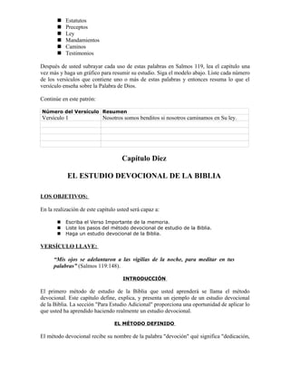    Estatutos
          Preceptos
          Ley
          Mandamientos
          Caminos
          Testimonios

Después de usted subrayar cada uso de estas palabras en Salmos 119, lea el capítulo una
vez más y haga un gráfico para resumir su estudio. Siga el modelo abajo. Liste cada número
de los versículos que contiene uno o más de estas palabras y entonces resuma lo que el
versículo enseña sobre la Palabra de Dios.

Continúe en este patrón:

Número del Versículo Resumen
Versículo 1                 Nosotros somos benditos si nosotros caminamos en Su ley.




                                     Capítulo Diez

            EL ESTUDIO DEVOCIONAL DE LA BIBLIA

LOS OBJETIVOS:

En la realización de este capítulo usted será capaz a:

          Escriba el Verso Importante de la memoria.
          Liste los pasos del método devocional de estudio de la Biblia.
          Haga un estudio devocional de la Biblia.

VERSÍCULO LLAVE:

      “Mis ojos se adelantaron a las vigilias de la noche, para meditar en tus
      palabras” (Salmos 119:148).

                                     INTRODUCCIÓN

El primero método de estudio de la Biblia que usted aprenderá se llama el método
devocional. Este capítulo define, explica, y presenta un ejemplo de un estudio devocional
de la Biblia. La sección "Para Estudio Adicional" proporciona una oportunidad de aplicar lo
que usted ha aprendido haciendo realmente un estudio devocional.

                                 EL MÉTODO DEFINIDO

El método devocional recibe su nombre de la palabra "devoción" qué significa "dedicación,
 