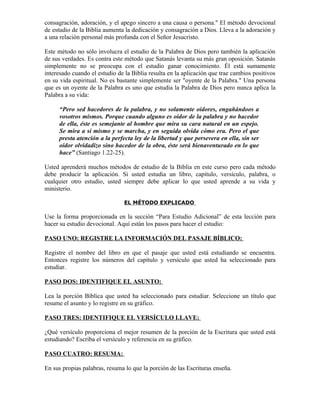 consagración, adoración, y el apego sincero a una causa o persona." El método devocional
de estudio de la Biblia aumenta la dedicación y consagración a Dios. Lleva a la adoración y
a una relación personal más profunda con el Señor Jesucristo.

Este método no sólo involucra el estudio de la Palabra de Dios pero también la aplicación
de sus verdades. Es contra este método que Satanás levanta su más gran oposición. Satanás
simplemente no se preocupa con el estudio ganar conocimiento. Él está sumamente
interesado cuando el estudio de la Biblia resulta en la aplicación que trae cambios positivos
en su vida espiritual. No es bastante simplemente ser "oyente de la Palabra." Una persona
que es un oyente de la Palabra es uno que estudia la Palabra de Dios pero nunca aplica la
Palabra a su vida:

     “Pero sed hacedores de la palabra, y no solamente oidores, engañándoos a
     vosotros mismos. Porque cuando alguno es oidor de la palabra y no hacedor
     de ella, éste es semejante al hombre que mira su cara natural en un espejo.
     Se mira a sí mismo y se marcha, y en seguida olvida cómo era. Pero el que
     presta atención a la perfecta ley de la libertad y que persevera en ella, sin ser
     oidor olvidadizo sino hacedor de la obra, éste será bienaventurado en lo que
     hace” (Santiago 1.22-25).

Usted aprenderá muchos métodos de estudio de la Biblia en este curso pero cada método
debe producir la aplicación. Si usted estudia un libro, capítulo, versículo, palabra, o
cualquier otro estudio, usted siempre debe aplicar lo que usted aprende a su vida y
ministerio.

                                EL MÉTODO EXPLICADO

Use la forma proporcionada en la sección “Para Estudio Adicional” de esta lección para
hacer su estudio devocional. Aquí están los pasos para hacer el estudio:

PASO UNO: REGISTRE LA INFORMACIÓN DEL PASAJE BÍBLICO:

Registre el nombre del libro en que el pasaje que usted está estudiando se encuentra.
Entonces registre los números del capítulo y versículo que usted ha seleccionado para
estudiar.

PASO DOS: IDENTIFIQUE EL ASUNTO:

Lea la porción Bíblica que usted ha seleccionado para estudiar. Seleccione un título que
resume el asunto y lo registre en su gráfico.

PASO TRES: IDENTIFIQUE EL VERSÍCULO LLAVE:

¿Qué versículo proporciona el mejor resumen de la porción de la Escritura que usted está
estudiando? Escriba el versículo y referencia en su gráfico.

PASO CUATRO: RESUMA:

En sus propias palabras, resuma lo que la porción de las Escrituras enseña.
 