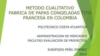 METODO CUALITATIVO 
FABRICA DE PAPAS CONGELADAS TIPO 
FRANCESA EN COLOMBIA 
POLITECNICO COSTA ATLANTICA 
ADMINISTRACION DE MERCADEO 
FACULTAD EVALUACION DE PROYECTOS 
EURIPIDES PEÑA JIMENEZ 
2014 
 