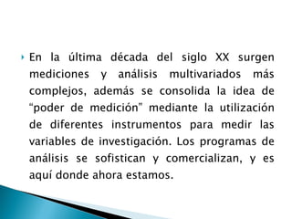 En la última década del siglo XX surgen mediciones y análisis multivariados más complejos, además se consolida la idea de “poder de medición” mediante la utilización de diferentes instrumentos para medir las variables de investigación. Los programas de análisis se sofistican y comercializan, y es aquí donde ahora estamos. 