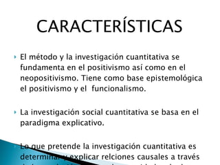 CARACTERÍSTICAS El método y la investigación cuantitativa se fundamenta en el positivismo así como en el neopositivismo. Tiene como base epistemológica el positivismo y el  funcionalismo. La investigación social cuantitativa se basa en el paradigma explicativo. Lo que pretende la investigación cuantitativa es determinar y explicar relciones causales a través de la recoleción de grandes cantidades de datos que permitan fundamentar sólidamente una hipótesis. 