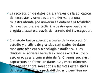 La recolección de datos pasa a través de la aplicación de encuestas y sondeos a un universo o a una muestra (donde por universo se entiende la totalidad de la estructura a estudiar), muestra que puede ser elegida al azar o a través del criterio del investigador.  El metodo busca acercar, a través de la recolección, estudio y análisis de grandes cantidades de datos mediante técnicas y tecnología estadística, a las disciplinas sociales hacia las ciencias exactas, todo esto gracias a la conversión de fenómenos sociales, capturados en forma de datos. Así, estos números pueden ser ahora sometidos a técnicas estadísticas de determinación de probabilidades y permiten no sólo explicar fenómenos sociales sino también predecir posibles escenarios futuros. 