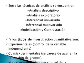 Entre las técnicas de análisis se encuentran: -Análisis descriptivo -Análisis exploratorio -Inferencial univariado -Inferencial multivariado -Modelización y Contrastación. Y los  tipos  de investigación cuantitativa son: Experimentales (control de la variable independiente)  Cuasiexperimentales (se carece de azar en la formación de grupos).  No experimental (no hay control de la variable independiente). 