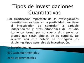 Tipos de Investigaciones Cuantitativas Una clasificación importante de las investigaciones cuantitativas se basa en la posibilidad que tiene el investigador de controlar la variable independiente y otras situaciones del estudio (como conformar por su cuenta el grupo o los grupos que serán objetos de su estudio). De acuerdo con este criterio se distinguen los siguientes tipos generales de investigación: Experimentales Cuasiexperimentales No experimentales 