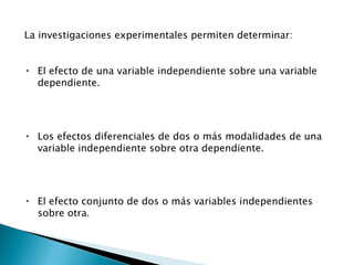 La investigaciones experimentales permiten determinar: El efecto de una variable independiente sobre una variable dependiente. Los efectos diferenciales de dos o más modalidades de una variable independiente sobre otra dependiente. El efecto conjunto de dos o más variables independientes sobre otra . 