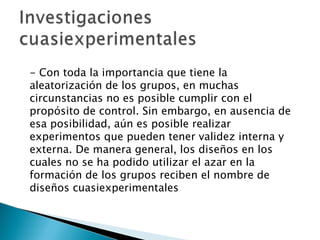 - Con toda la importancia que tiene la aleatorización de los grupos, en muchas circunstancias no es posible cumplir con el propósito de control. Sin embargo, en ausencia de esa posibilidad, aún es posible realizar experimentos que pueden tener validez interna y externa. De manera general, los diseños en los cuales no se ha podido utilizar el azar en la formación de los grupos reciben el nombre de diseños cuasiexperimentales 