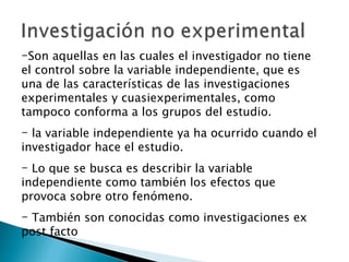 Son aquellas en las cuales el investigador no tiene el control sobre la variable independiente, que es una de las características de las investigaciones experimentales y cuasiexperimentales, como tampoco conforma a los grupos del estudio. la variable independiente ya ha ocurrido cuando el investigador hace el estudio.  Lo que se busca es describir la variable independiente como también los efectos que provoca sobre otro fenómeno.  También son conocidas como investigaciones ex post facto 