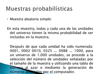 Muestra aleatoria simple: En esta muestra, todas y cada una de las unidades del universo tienen la misma probabilidad de ser incluidas en la muestra.  Después de que cada unidad ha sido numerada: 0001, 0002 0010, 0325 ... 0988 ... 1000, para un universo de 1.000 unidades, se procede a la selección del número de unidades señaladas por el tamaño de la muestra y utilizando una tabla de número al azar o mediante la generación de números aleatorios por el computador. 