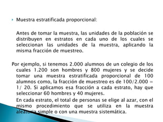 Muestra estratificada proporcional: Antes de tomar la muestra, las unidades de la población se distribuyen en estratos en cada uno de los cuales se seleccionan las unidades de la muestra, aplicando la misma fracción de muestreo.  Por ejemplo, si tenemos 2.000 alumnos de un colegio de los cuales 1.200 son hombres y 800 mujeres y se decide tomar una muestra estratificada proporcional de 100 alumnos como, la fracción de muestreo es de 100/2.000 = 1/ 20. Si aplicamos esa fracción a cada estrato, hay que seleccionar 60 hombres y 40 mujeres. En cada estrato, el total de personas se elige al azar, con el mismo procedimiento que se utiliza en la muestra aleatoria simple o con una muestra sistemática. 