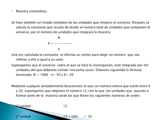 Muestra sistemática: Se hace también un listado completo de las unidades que integran el universo. Después se calcula la constante que resulta de dividir el número total de unidades que componen el universo, por el número de unidades que integrará la muestra                                                  N                                       K = ----------                                                 n Una vez calculada la constante, se efectúa un sorteo para elegir un número  que sea inferior a ella o igual a su valor. Supongamos que el universo  sobre el que se hará la investigación, esté integrado por mil unidades del que debemos extraer cincuenta casos. Entonces siguiendo la fórmula  enunciada: N = 1000   n= 50 y K= 20 Mediante cualquier procedimiento buscaremos al azar un número entero que oscile entre 0 y 20; supongamos que elegimos el número 12, con lo que ,las unidades que  pasarán a formar parte de la  muestra serán las que lleven los siguientes números de orden:  1º unidad                                 12  2º unidad                                 12 + (20)      =  32  3º unidad                                 12 + (20x 2) =  52  y así sucesivamente, hasta llegar a la última unidad, la número 50. 
