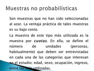 Son muestras que no han sido seleccionadas al azar. La ventaja práctica de tales muestras es su bajo costo. La muestra de este tipo más utilizada es la muestra por  cuotas . En ella, se define el número de unidades (personas, habitualmente) que deben ser entrevistadas en cada una de las categorías que interesan en el estudio; edad, sexo, ocupación, ingreso, entre las más utilizadas. 