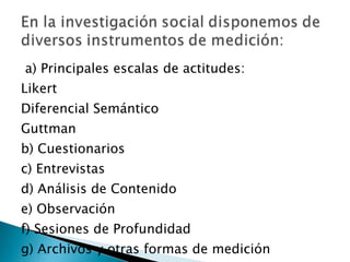 a) Principales escalas de actitudes:  Likert Diferencial Semántico Guttman b) Cuestionarios c) Entrevistas d) Análisis de Contenido e) Observación f) Sesiones de Profundidad g) Archivos y otras formas de medición 