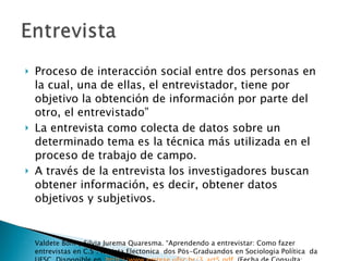 Proceso de interacción social entre dos personas en la cual, una de ellas, el entrevistador, tiene por objetivo la obtención de información por parte del otro, el entrevistado” La entrevista como colecta de datos sobre un determinado tema es la técnica más utilizada en el proceso de trabajo de campo. A través de la entrevista los investigadores buscan obtener información, es decir, obtener datos objetivos y subjetivos. Valdete Boni y Silvia Jurema Quaresma. “Aprendendo a entrevistar: Como fazer entrevistas en C.S”. Revista Electonica  dos Pös-Graduandos en Sociologia Política  da UFSC. Disponible en  http://www.emtese.ufsc.br/3_art5.pdf . (Fecha de Consulta: 12/02/10) 