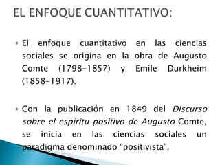 El enfoque cuantitativo en las ciencias sociales se origina en la obra de Augusto Comte (1798-1857) y Emile Durkheim (1858-1917). Con la publicación en 1849 del  Discurso sobre el espíritu positivo de Augusto  Comte, se inicia en las ciencias sociales un paradigma denominado “positivista”.  