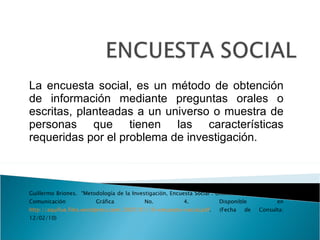 La encuesta social, es un método de obtención de información mediante preguntas orales o escritas, planteadas a un universo o muestra de personas que tienen las características requeridas por el problema de investigación. Guillermo Briones.  “Metodología de la Investigación, Encuesta Social”. Uniminuto,  Investigación, Comunicación Gráfica No. 4. Disponible en  http://aquifue.files.wordpress.com/2007/01/10-encuesta-social.pdf . (Fecha de Consulta: 12/02/10) 