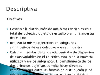 Objetivos: Describir la distribución de una o más variables en el total del colectivo objeto de estudio o en una muestra del mismo  Realizar la misma operación en subgrupos significativos de ese colectivo o en su muestra  Calcular medidas de tendencia central y de dispersión de esas variables en el colectivo total o en la muestra utilizada y en los subgrupos. El cumplimiento de los dos primeros objetivos permite hacer diversas comparaciones entre las formas de distribución y los valores que toman las variables en esos contextos.  