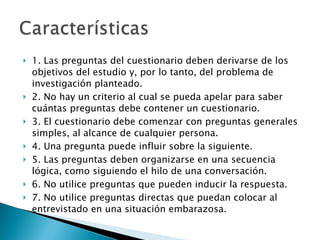 1. Las preguntas del cuestionario deben derivarse de los objetivos del estudio y, por lo tanto, del problema de investigación planteado.  2. No hay un criterio al cual se pueda apelar para saber cuántas preguntas debe contener un cuestionario.  3. El cuestionario debe comenzar con preguntas generales simples, al alcance de cualquier persona. 4. Una pregunta puede influir sobre la siguiente.  5. Las preguntas deben organizarse en una secuencia lógica, como siguiendo el hilo de una conversación.  6. No utilice preguntas que pueden inducir la respuesta.  7. No utilice preguntas directas que puedan colocar al entrevistado en una situación embarazosa.  